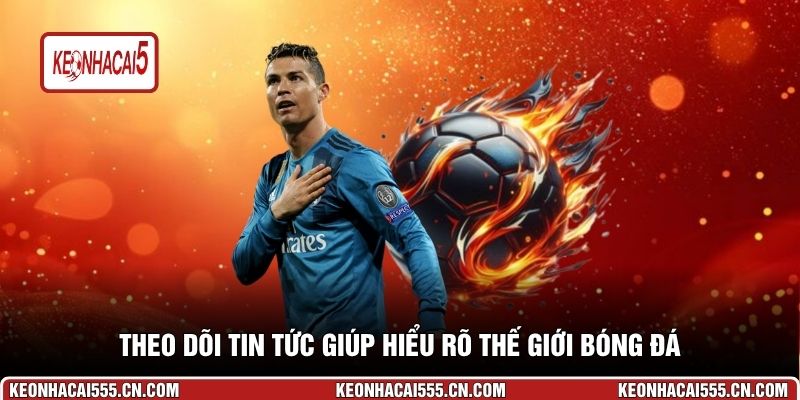 Theo dõi tin tức giúp hiểu rõ thế giới bóng đá